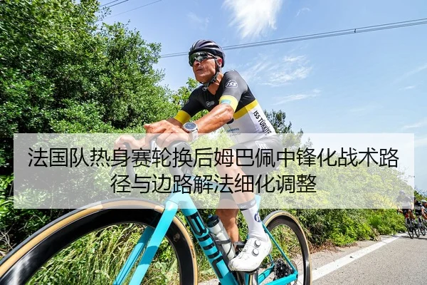 法国队热身赛轮换后姆巴佩中锋化战术路径与边路解法细化调整