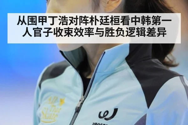 从围甲丁浩对阵朴廷桓看中韩第一人官子收束效率与胜负逻辑差异